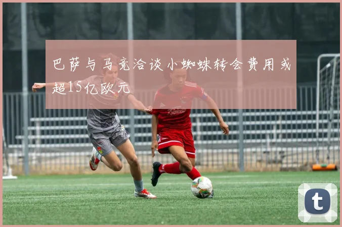 巴萨与马竞洽谈小蜘蛛转会费用或超15亿欧元