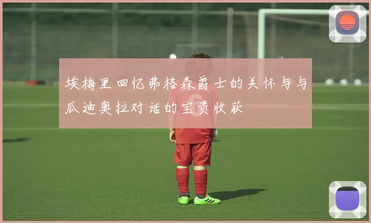埃梅里回忆弗格森爵士的关怀与与瓜迪奥拉对话的宝贵收获