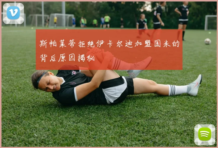 斯帕莱蒂拒绝伊卡尔迪加盟国米的背后原因揭秘