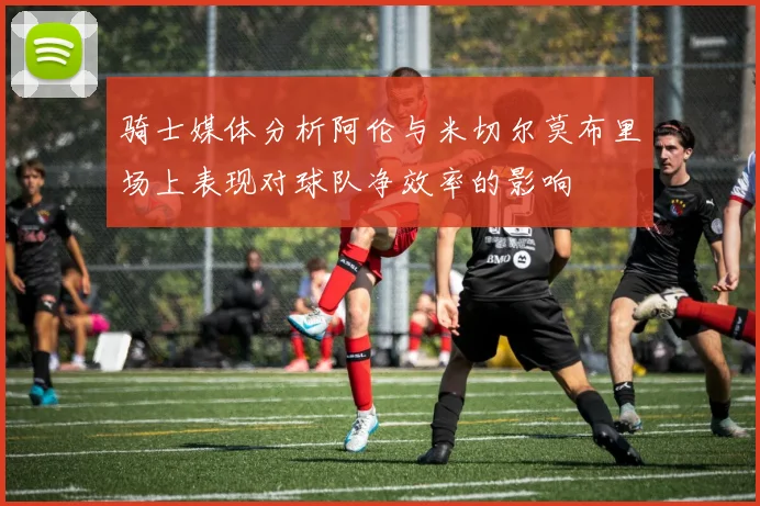 骑士媒体分析阿伦与米切尔莫布里场上表现对球队净效率的影响