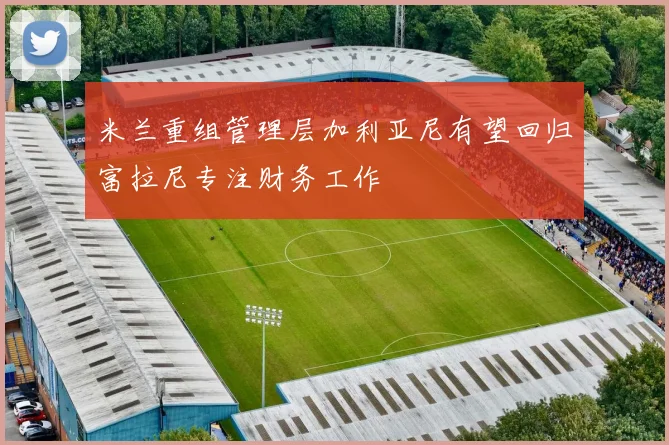 米兰重组管理层加利亚尼有望回归富拉尼专注财务工作