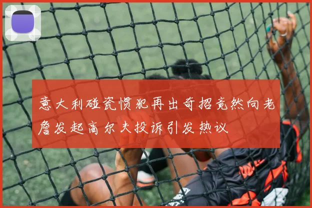 意大利碰瓷惯犯再出奇招竟然向老詹发起高尔夫投诉引发热议