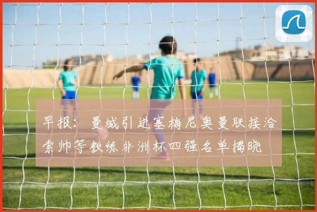 早报：曼城引进塞梅尼奥曼联接洽索帅等教练非洲杯四强名单揭晓