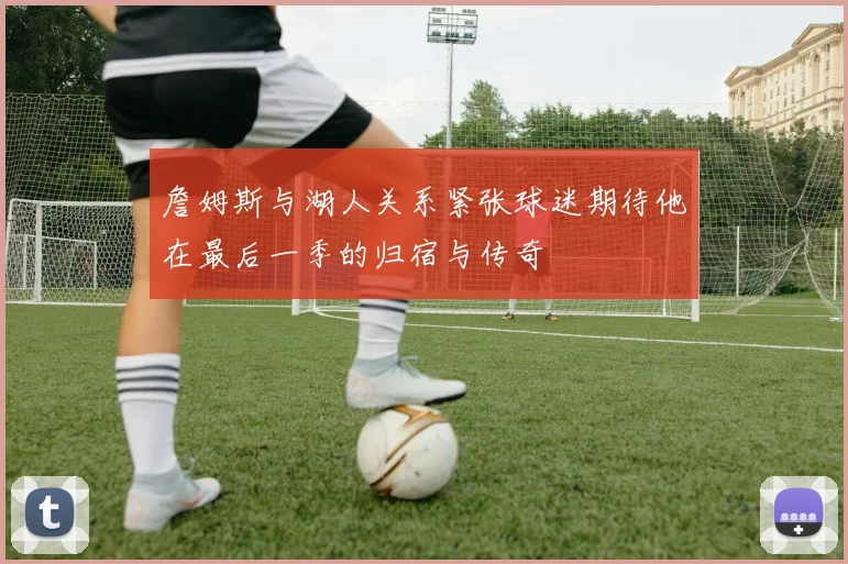 詹姆斯与湖人关系紧张球迷期待他在最后一季的归宿与传奇