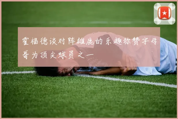 霍福德谈对阵雄鹿的乐趣称赞字母哥为顶尖球员之一