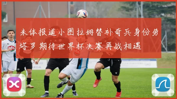 米体报道小图拉姆替补奇兵身份劳塔罗期待世界杯决赛再战相遇