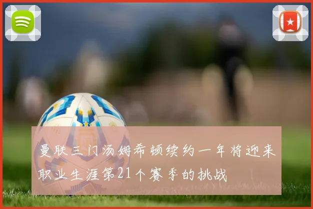 曼联三门汤姆希顿续约一年将迎来职业生涯第21个赛季的挑战