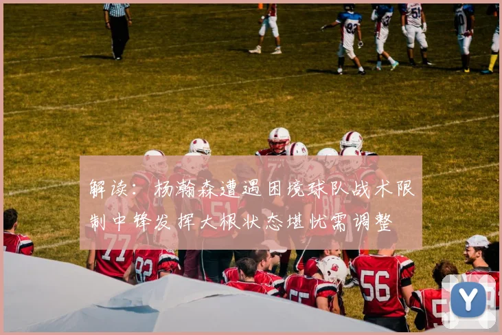 解读：杨瀚森遭遇困境球队战术限制中锋发挥大根状态堪忧需调整