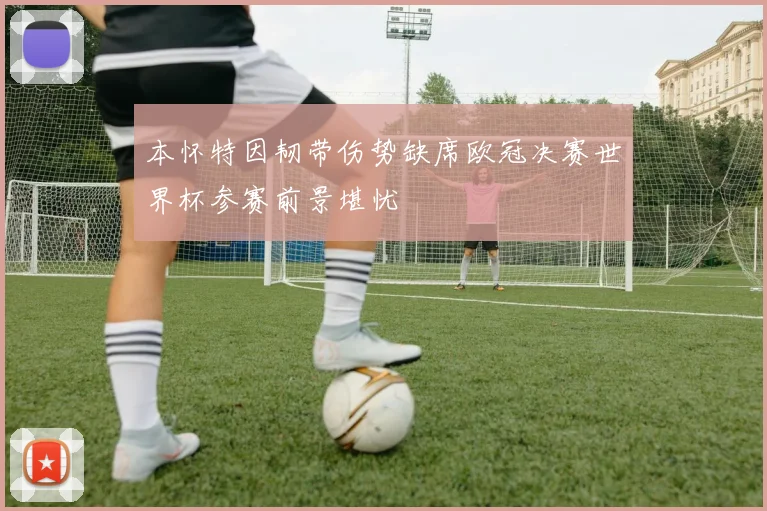 本怀特因韧带伤势缺席欧冠决赛世界杯参赛前景堪忧