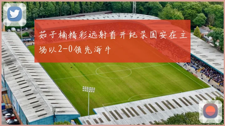茹子楠精彩远射首开纪录国安在主场以2-0领先海牛