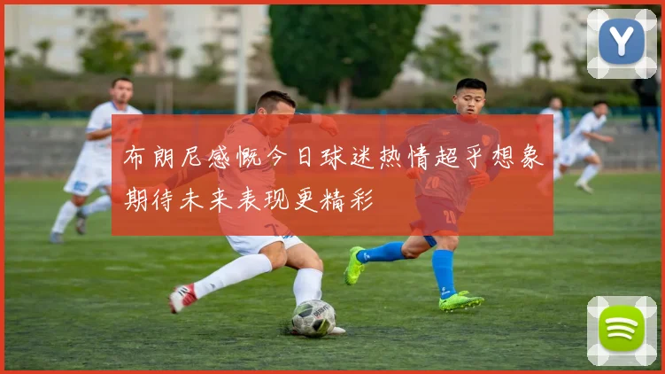 布朗尼感慨今日球迷热情超乎想象期待未来表现更精彩