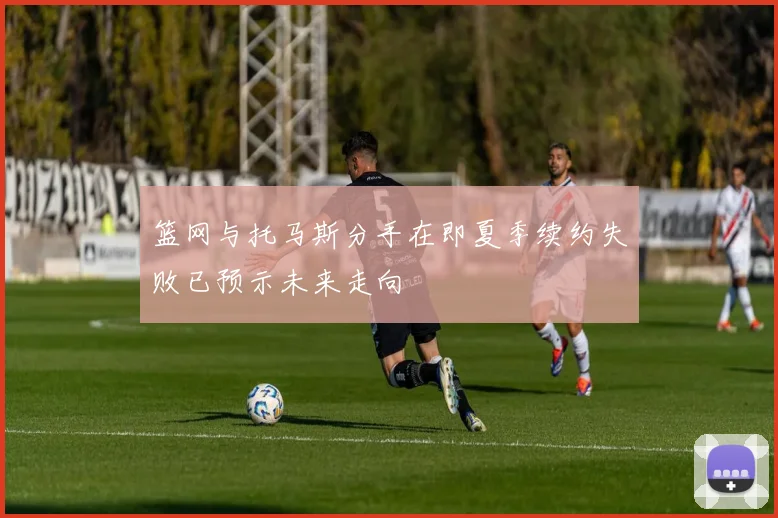 篮网与托马斯分手在即夏季续约失败已预示未来走向