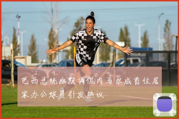 巴西总统幽默调侃内马尔成首位居家办公球员引发热议