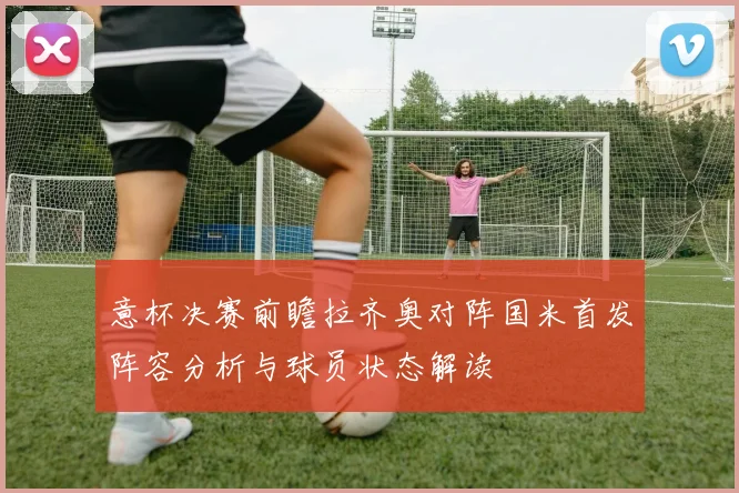 意杯决赛前瞻拉齐奥对阵国米首发阵容分析与球员状态解读