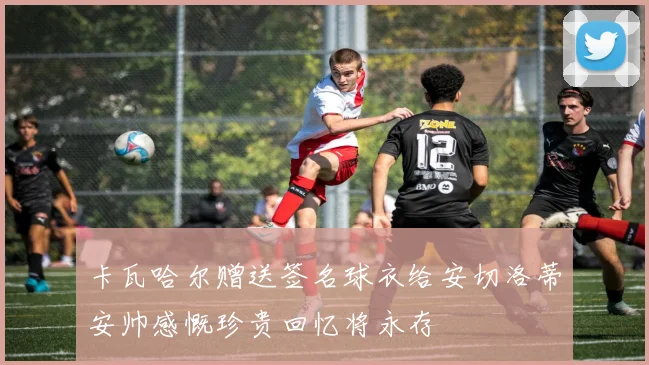 卡瓦哈尔赠送签名球衣给安切洛蒂安帅感慨珍贵回忆将永存