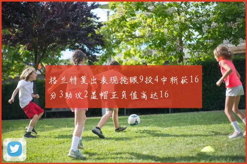 格兰特复出表现抢眼9投4中斩获16分3助攻2盖帽正负值高达16