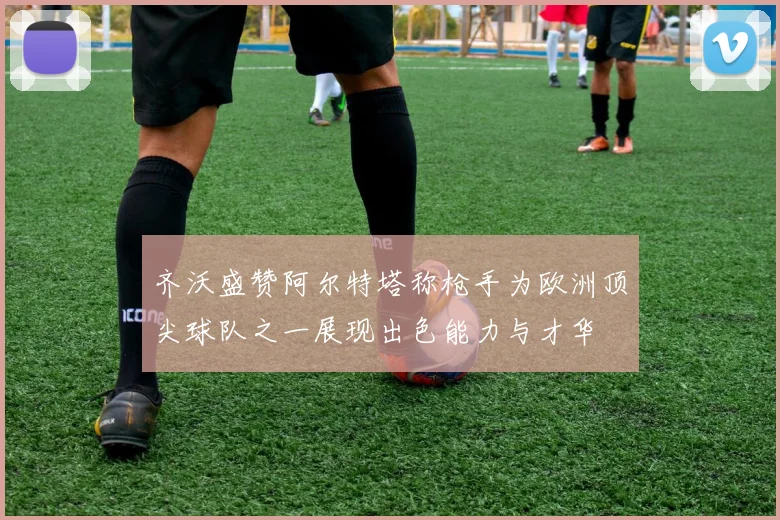 齐沃盛赞阿尔特塔称枪手为欧洲顶尖球队之一展现出色能力与才华