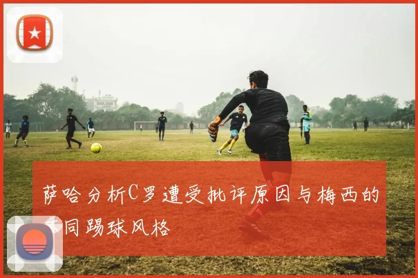 萨哈分析C罗遭受批评原因与梅西的不同踢球风格