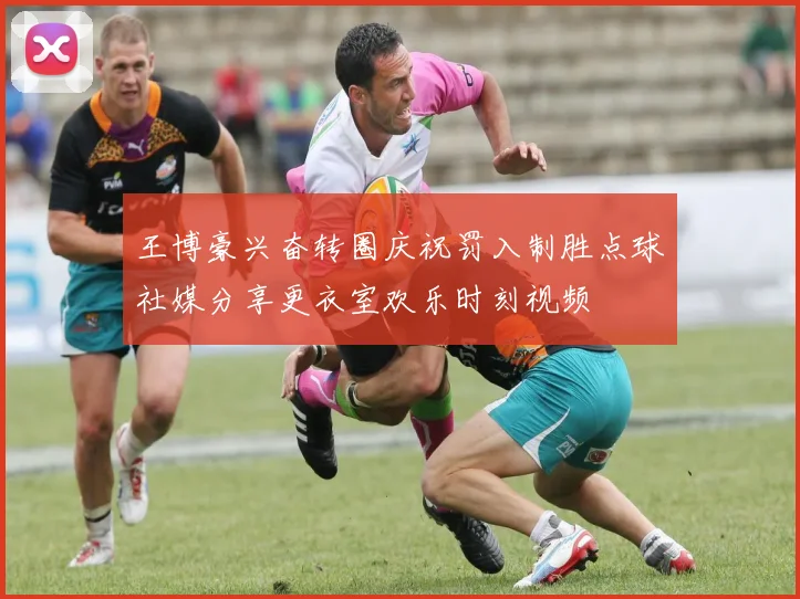 王博豪兴奋转圈庆祝罚入制胜点球社媒分享更衣室欢乐时刻视频