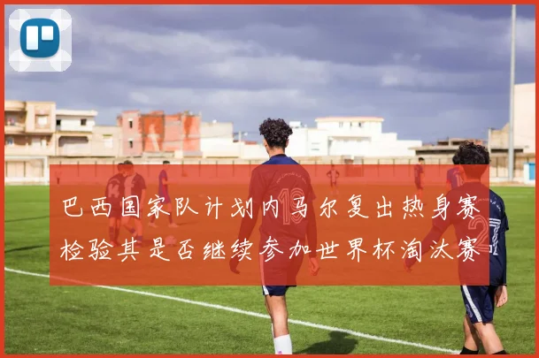 巴西国家队计划内马尔复出热身赛检验其是否继续参加世界杯淘汰赛